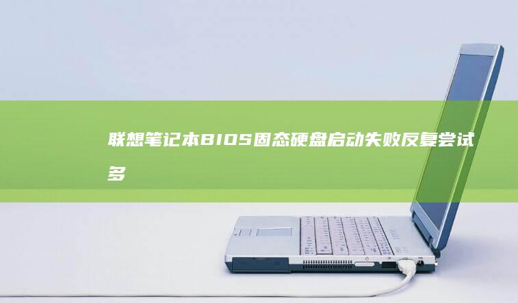 联想笔记本BIOS固态硬盘启动失败反复尝试多种方法仍无法进入系统？专业排查指南在此 (联想笔记本bios设置详解)