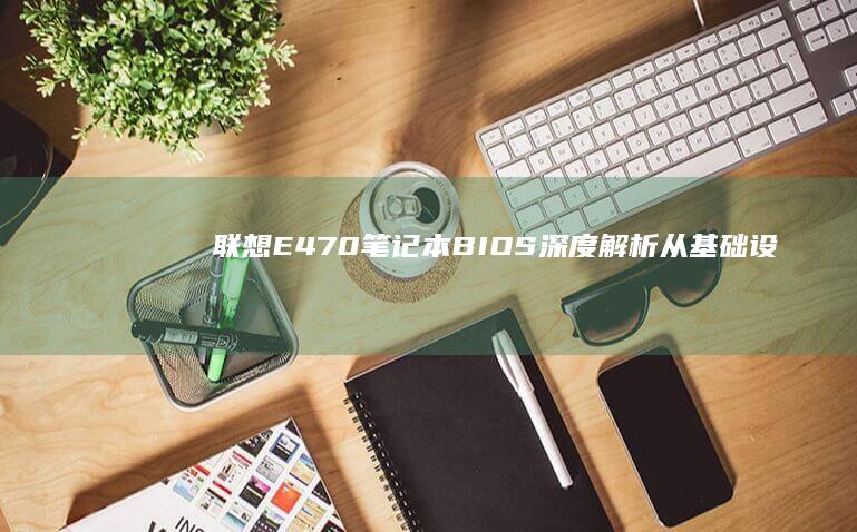 联想E470笔记本BIOS深度解析：从基础设置到高级功能的全面操作指南 (联想e470笔记本电脑参数)