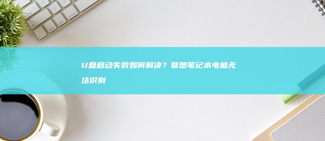U盘启动失败如何解决？联想笔记本电脑无法识别启动盘原因及详细教程 (u盘启动失败是什么原因)