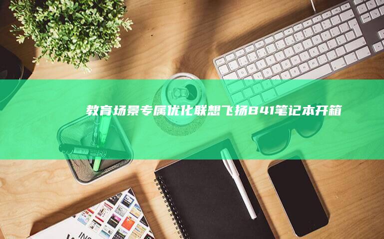 【教育场景专属优化】联想飞扬B41笔记本开箱实录：180°开合屏幕+双频WiFi6，教室图书馆全天候实战体验 (教育场景有哪些)