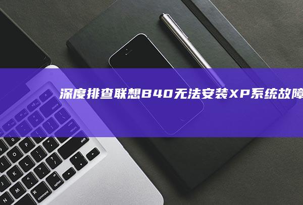 深度排查联想B40无法安装XP系统故障：BIOS设置/驱动兼容/硬件检测全流程指南 (排查深度怎么算)
